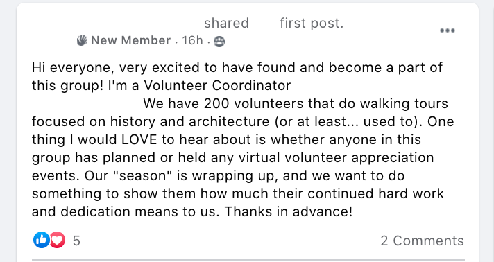 Hi everyone, very excited to have found and become a part of this group! I'm a Volunteer Coordinator at an education non-profit in Boston. We have 200 volunteers that do walking tours focused on history and architecture (or at least... used to). One thing I would LOVE to hear about is whether anyone in this group has planned or held any virtual volunteer appreciation events. Our 