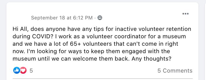 Hi All, does anyone have any tips for inactive volunteer retention during COVID? I work as a volunteer coordinator for a museum and we have a lot of 65+ volunteers that can't come in right now. I'm looking for ways to keep them engaged with the museum until we can welcome them back. Any thoughts?