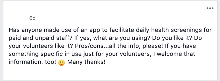 Has anyone made use of an app to facilitate daily health screenings for paid and unpaid staff? If yes, what are you using? Do you like it? Do your volunteers like it? Pros/cons...all the info, please! If you have something specific in use just for your volunteers, I welcome that information, too! :) Many thanks!