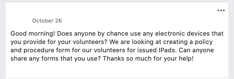 Good morning! Does anyone by chance use any electronic devices that you provide for your volunteers? We are looking at creating a policy and procedure form for our volunteers for issued IPads. Can anyone share any forms that you use? Thanks so much for your help!