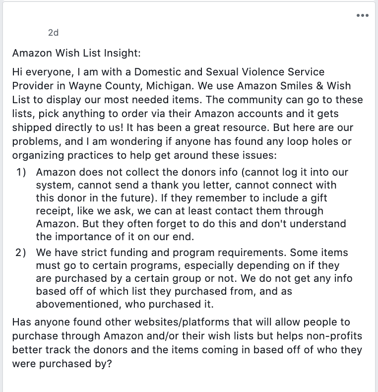 Amazon Wish List Insight: 
Hi everyone, I am with a Domestic and Sexual Violence Service Provider in Wayne County, Michigan. We use Amazon Smiles & Wish List to display our most needed items. The community can go to these lists, pick anything to order via their Amazon accounts and it gets shipped directly to us! It has been a great resource. But here are our problems, and I am wondering if anyone has found any loop holes or organizing practices to help get around these issues: 
Amazon does not collect the donors info (cannot log it into our system, cannot send a thank you letter, cannot connect with this donor in the future). If they remember to include a gift receipt, like we ask, we can at least contact them through Amazon. But they often forget to do this and don't understand the importance of it on our end. 
We have strict funding and program requirements. Some items must go to certain programs, especially depending on if they are purchased by a certain group or not. We do not get any info based off of which list they purchased from, and as abovementioned, who purchased it. 
Has anyone found other websites/platforms that will allow people to purchase through Amazon and/or their wish lists but helps non-profits better track the donors and the items coming in based off of who they were purchased by? 