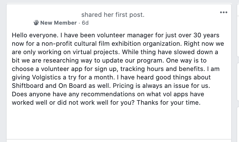 Hello everyone. I have been volunteer manager for just over 30 years now for a non-profit cultural film exhibition organization. Right now we are only working on virtual projects. While thing have slowed down a bit we are researching way to update our program. One way is to choose a volunteer app for sign up, tracking hours and benefits. I am giving Volgistics a try for a month. I have heard good things about Shiftboard and On Board as well. Pricing is always an issue for us. Does anyone have any recommendations on what vol apps have worked well or did not work well for you? Thanks for your time.