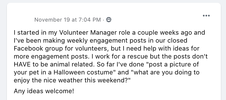 I started in my Volunteer Manager role a couple weeks ago and I've been making weekly engagement posts in our closed Facebook group for volunteers, but I need help with ideas for more engagement posts. I work for a rescue but the posts don't HAVE to be animal related. So far I've done 