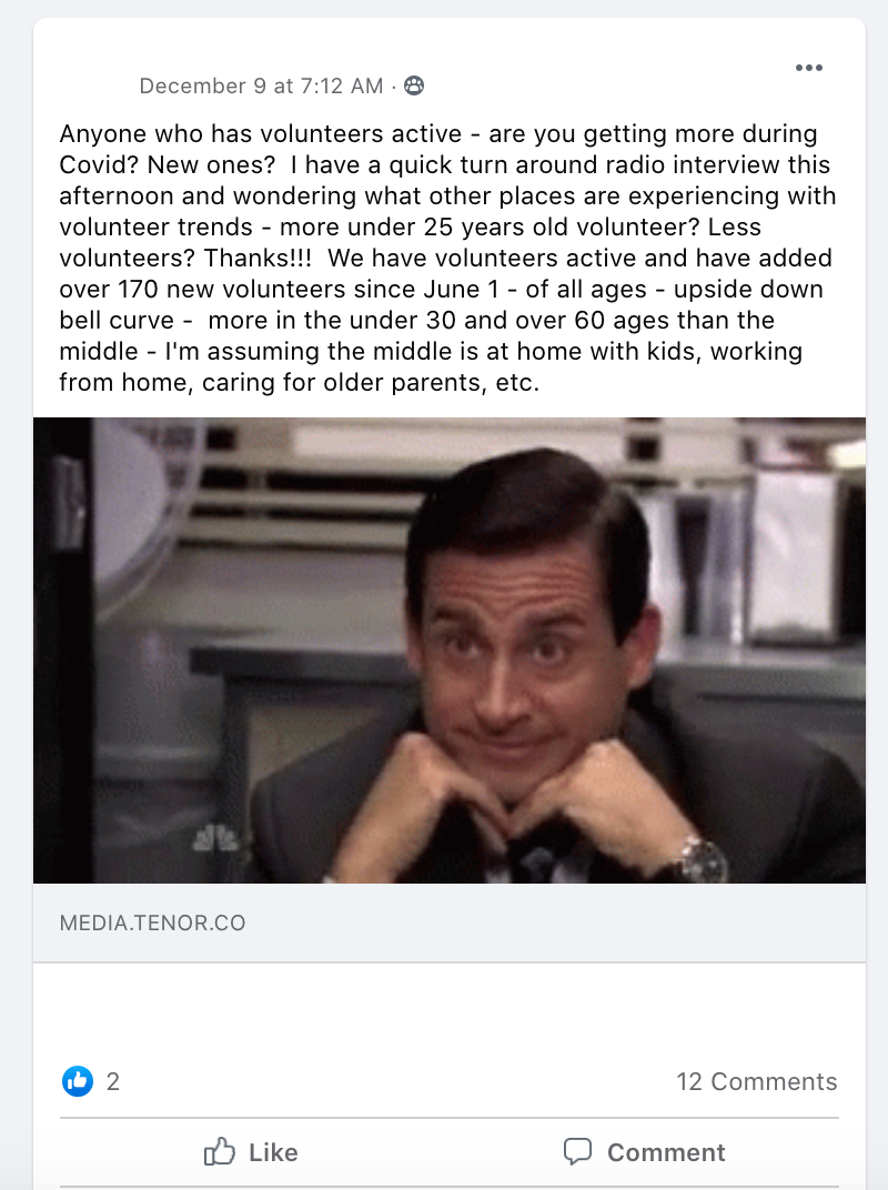 Anyone who has volunteers active - are you getting more during Covid? New ones?  I have a quick turn around radio interview this afternoon and wondering what other places are experiencing with volunteer trends - more under 25 years old volunteer? Less volunteers? Thanks!!!  We have volunteers active and have added over 170 new volunteers since June 1 - of all ages - upside down bell curve -  more in the under 30 and over 60 ages than the middle - I'm assuming the middle is at home with kids, working from home, caring for older parents, etc.