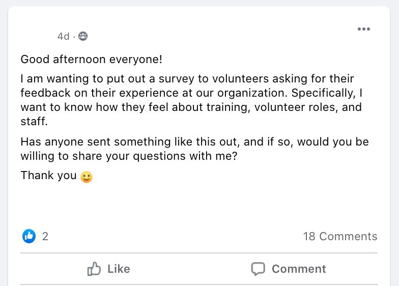 Good afternoon everyone! 
I am wanting to put out a survey to volunteers asking for their feedback on their experience at our organization. Specifically, I want to know how they feel about training, volunteer roles, and staff. 
Has anyone sent something like this out, and if so, would you be willing to share your questions with me? 
Thank you 