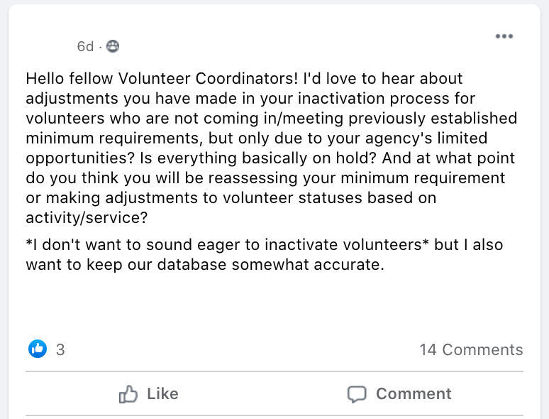 Hello fellow Volunteer Coordinators! I'd love to hear about adjustments you have made in your inactivation process for volunteers who are not coming in/meeting previously established minimum requirements, but only due to your agency's limited opportunities? Is everything basically on hold? And at what point do you think you will be reassessing your minimum requirement or making adjustments to volunteer statuses based on activity/service? 
*I don't want to sound eager to inactivate volunteers* but I also want to keep our database somewhat accurate.