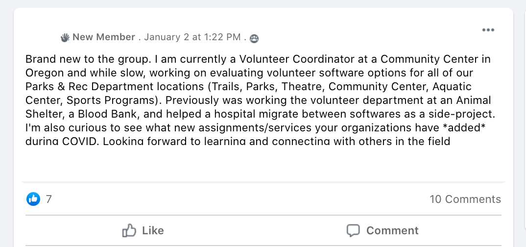 Brand new to the group. I am currently a Volunteer Coordinator at a Community Center in Oregon and while slow, working on evaluating volunteer software options for all of our Parks & Rec Department locations (Trails, Parks, Theatre, Community Center, Aquatic Center, Sports Programs). Previously was working the volunteer department at an Animal Shelter, a Blood Bank, and helped a hospital migrate between softwares as a side-project. I'm also curious to see what new assignments/services your organizations have *added* during COVID. Looking forward to learning and connecting with others in the field