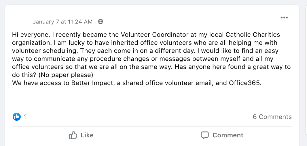 Hi everyone. I recently became the Volunteer Coordinator at my local Catholic Charities organization. I am lucky to have inherited office volunteers who are all helping me with volunteer scheduling. They each come in on a different day. I would like to find an easy way to communicate any procedure changes or messages between myself and all my office volunteers so that we are all on the same way. Has anyone here found a great way to do this? (No paper please) 
We have access to Better Impact, a shared office volunteer email, and Office365.