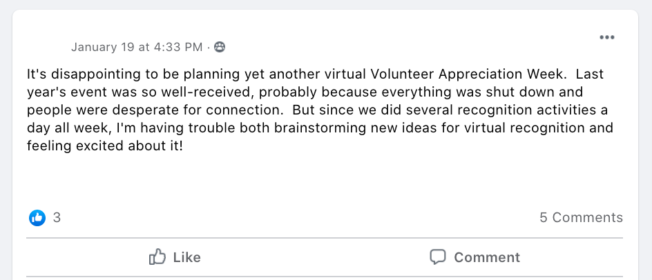 It's disappointing to be planning yet another virtual Volunteer Appreciation Week.  Last year's event was so well-received, probably because everything was shut down and people were desperate for connection.  But since we did several recognition activities a day all week, I'm having trouble both brainstorming new ideas for virtual recognition and feeling excited about it!