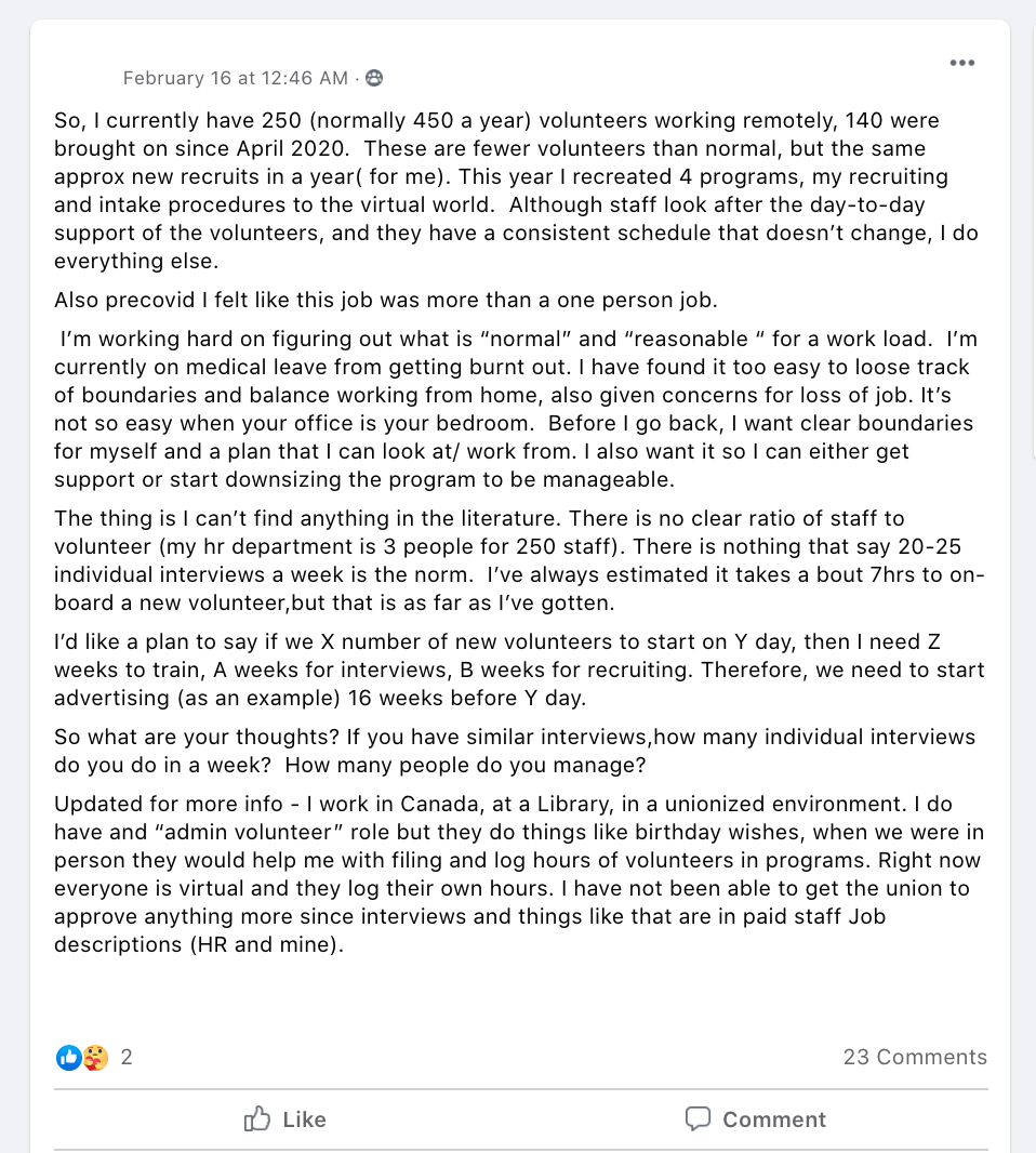 So, I currently have 250 (normally 450 a year) volunteers working remotely, 140 were brought on since April 2020.  These are fewer volunteers than normal, but the same approx new recruits in a year( for me). This year I recreated 4 programs, my recruiting and intake procedures to the virtual world.  Although staff look after the day-to-day support of the volunteers, and they have a consistent schedule that doesn’t change, I do everything else. 
Also precovid I felt like this job was more than a one person job.
 I’m working hard on figuring out what is “normal” and “reasonable “ for a work load.  I’m currently on medical leave from getting burnt out. I have found it too easy to loose track of boundaries and balance working from home, also given concerns for loss of job. It’s not so easy when your office is your bedroom.  Before I go back, I want clear boundaries for myself and a plan that I can look at/ work from. I also want it so I can either get support or start downsizing the program to be manageable. 
The thing is I can’t find anything in the literature. There is no clear ratio of staff to volunteer (my hr department is 3 people for 250 staff). There is nothing that say 20-25 individual interviews a week is the norm.  I’ve always estimated it takes a bout 7hrs to on-board a new volunteer,but that is as far as I’ve gotten.  
I’d like a plan to say if we X number of new volunteers to start on Y day, then I need Z weeks to train, A weeks for interviews, B weeks for recruiting. Therefore, we need to start advertising (as an example) 16 weeks before Y day.
So what are your thoughts? If you have similar interviews,how many individual interviews do you do in a week?  How many people do you manage?
Updated for more info - I work in Canada, at a Library, in a unionized environment. I do have and “admin volunteer” role but they do things like birthday wishes, when we were in person they would help me with filing and log hours of volunteers in programs. Right now everyone is virtual and they log their own hours. I have not been able to get the union to approve anything more since interviews and things like that are in paid staff Job descriptions (HR and mine).