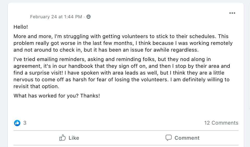 Hello!
More and more, I'm struggling with getting volunteers to stick to their schedules. This problem really got worse in the last few months, I think because I was working remotely and not around to check in, but it has been an issue for awhile regardless. 
I've tried emailing reminders, asking and reminding folks, but they nod along in agreement, it's in our handbook that they sign off on, and then I stop by their area and find a surprise visit! I have spoken with area leads as well, but I think they are a little nervous to come off as harsh for fear of losing the volunteers. I am definitely willing to revisit that option. 
What has worked for you? Thanks!