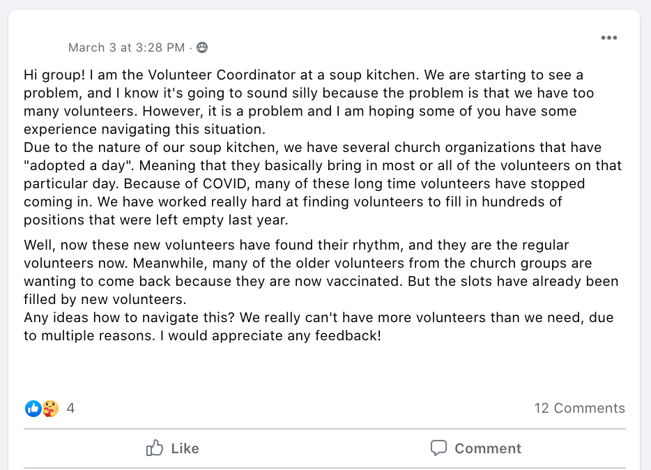 Hi group! I am the Volunteer Coordinator at a soup kitchen. We are starting to see a problem, and I know it's going to sound silly because the problem is that we have too many volunteers. However, it is a problem and I am hoping some of you have some experience navigating this situation.
Due to the nature of our soup kitchen, we have several church organizations that have 