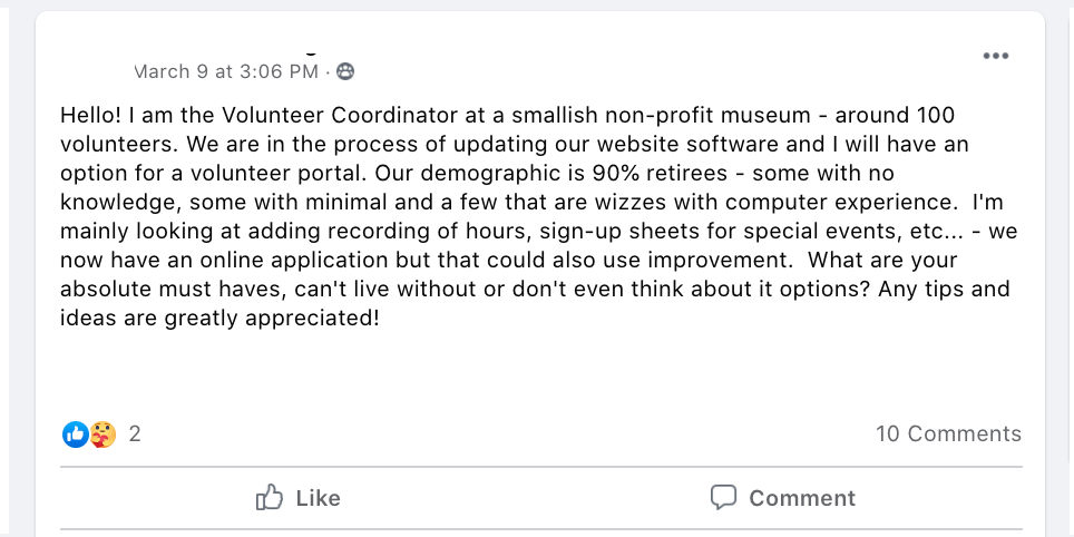 Hello! I am the Volunteer Coordinator at a smallish non-profit museum - around 100 volunteers. We are in the process of updating our website software and I will have an option for a volunteer portal. Our demographic is 90% retirees - some with no knowledge, some with minimal and a few that are wizzes with computer experience.  I'm mainly looking at adding recording of hours, sign-up sheets for special events, etc... - we now have an online application but that could also use improvement.  What are your absolute must haves, can't live without or don't even think about it options? Any tips and ideas are greatly appreciated!