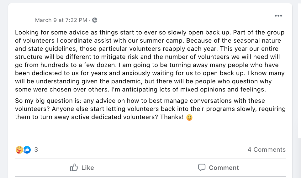 Looking for some advice as things start to ever so slowly open back up. Part of the group of volunteers I coordinate assist with our summer camp. Because of the seasonal nature and state guidelines, those particular volunteers reapply each year. This year our entire structure will be different to mitigate risk and the number of volunteers we will need will go from hundreds to a few dozen. I am going to be turning away many people who have been dedicated to us for years and anxiously waiting for us to open back up. I know many will be understanding given the pandemic, but there will be people who question why some were chosen over others. I'm anticipating lots of mixed opinions and feelings.
So my big question is: any advice on how to best manage conversations with these volunteers? Anyone else start letting volunteers back into their programs slowly, requiring them to turn away active dedicated volunteers? Thanks! 