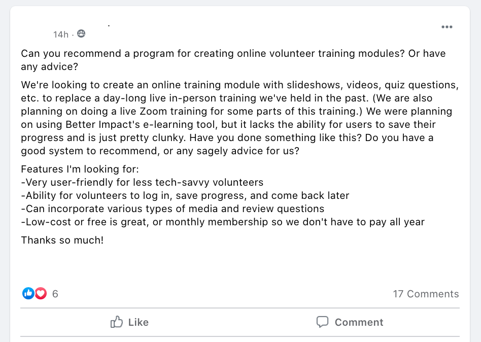 Can you recommend a program for creating online volunteer training modules? Or have any advice?
We're looking to create an online training module with slideshows, videos, quiz questions, etc. to replace a day-long live in-person training we've held in the past. (We are also planning on doing a live Zoom training for some parts of this training.) We were planning on using Better Impact's e-learning tool, but it lacks the ability for users to save their progress and is just pretty clunky. Have you done something like this? Do you have a good system to recommend, or any sagely advice for us?
Features I'm looking for:
-Very user-friendly for less tech-savvy volunteers
-Ability for volunteers to log in, save progress, and come back later
-Can incorporate various types of media and review questions
-Low-cost or free is great, or monthly membership so we don't have to pay all year
Thanks so much!