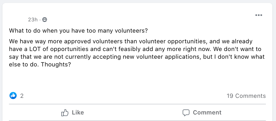 What to do when you have too many volunteers?
We have way more approved volunteers than volunteer opportunities, and we already have a LOT of opportunities and can't feasibly add any more right now. We don't want to say that we are not currently accepting new volunteer applications, but I don't know what else to do. Thoughts?