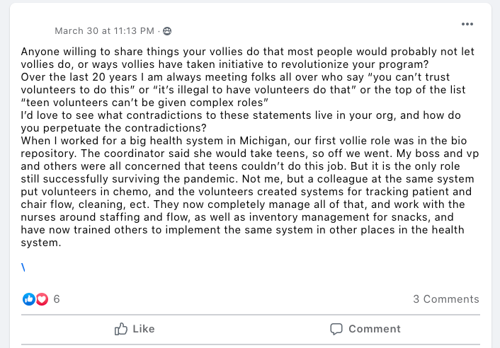 Anyone willing to share things your vollies do that most people would probably not let vollies do, or ways vollies have taken initiative to revolutionize your program?
Over the last 20 years I am always meeting folks all over who say “you can’t trust volunteers to do this” or “it’s illegal to have volunteers do that” or the top of the list “teen volunteers can’t be given complex roles”
I’d love to see what contradictions to these statements live in your org, and how do you perpetuate the contradictions?
When I worked for a big health system in Michigan, our first vollie role was in the bio repository. The coordinator said she would take teens, so off we went. My boss and vp and others were all concerned that teens couldn’t do this job. But it is the only role still successfully surviving the pandemic. Not me, but a colleague at the same system put volunteers in chemo, and the volunteers created systems for tracking patient and chair flow, cleaning, ect. They now completely manage all of that, and work with the nurses around staffing and flow, as well as inventory management for snacks, and have now trained others to implement the same system in other places in the health system.