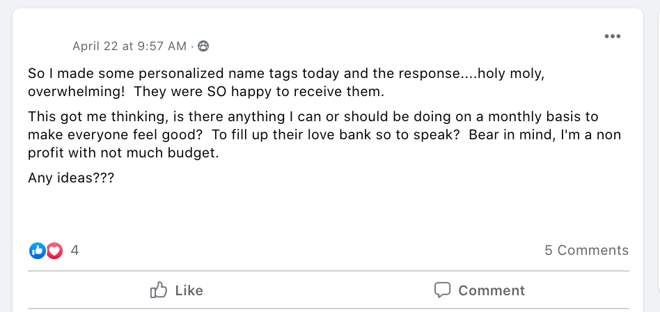 So I made some personalized name tags today and the response....holy moly, overwhelming!  They were SO happy to receive them. 
This got me thinking, is there anything I can or should be doing on a monthly basis to make everyone feel good?  To fill up their love bank so to speak?  Bear in mind, I'm a non profit with not much budget.  
Any ideas???