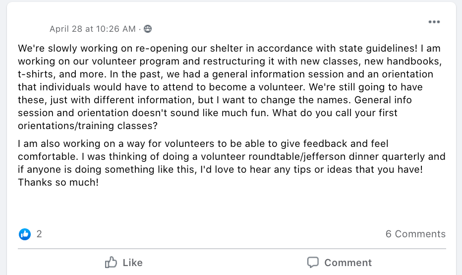 We're slowly working on re-opening our shelter in accordance with state guidelines! I am working on our volunteer program and restructuring it with new classes, new handbooks, t-shirts, and more. In the past, we had a general information session and an orientation that individuals would have to attend to become a volunteer. We're still going to have these, just with different information, but I want to change the names. General info session and orientation doesn't sound like much fun. What do you call your first orientations/training classes? 
I am also working on a way for volunteers to be able to give feedback and feel comfortable. I was thinking of doing a volunteer roundtable/jefferson dinner quarterly and if anyone is doing something like this, I'd love to hear any tips or ideas that you have! Thanks so much!