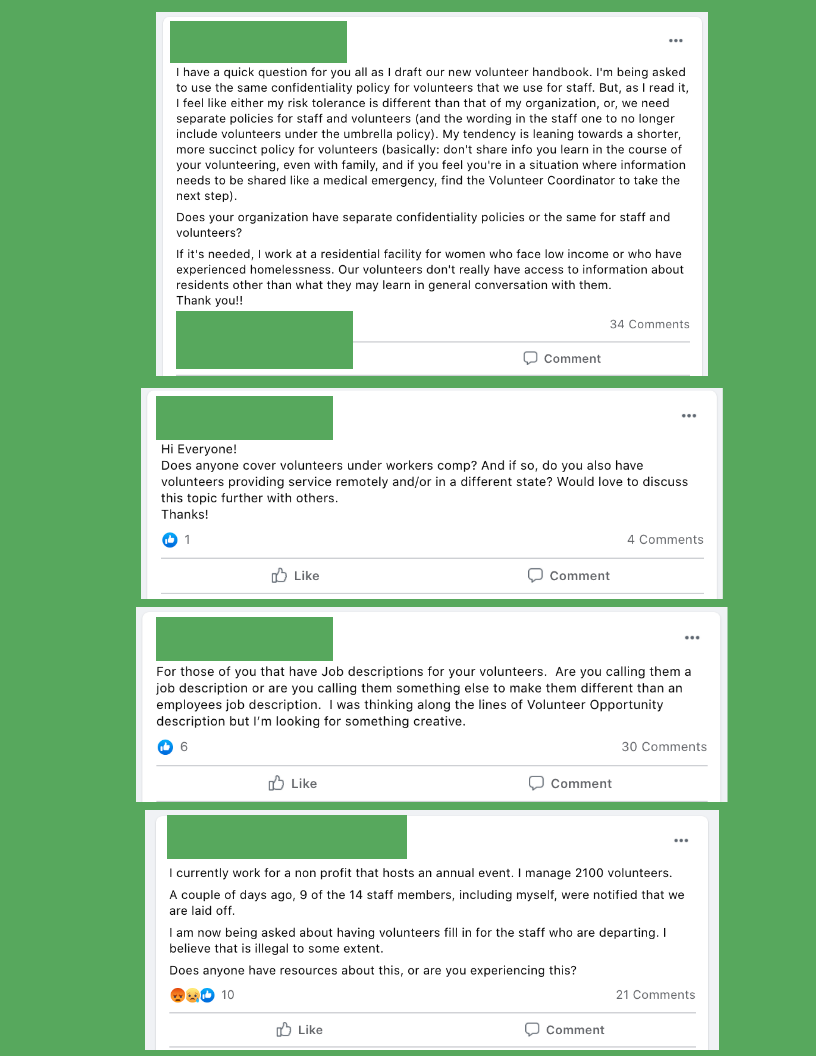 For those of you that have Job descriptions for your volunteers.  Are you calling them a job description or are you calling them something else to make them different than an employees job description.  I was thinking along the lines of Volunteer Opportunity description but I’m looking for something creative.

Hi Everyone!
Does anyone cover volunteers under workers comp? And if so, do you also have volunteers providing service remotely and/or in a different state? Would love to discuss this topic further with others.
Thanks!

I currently work for a non profit that hosts an annual event. I manage 2100 volunteers. 
A couple of days ago, 9 of the 14 staff members, including myself, were notified that we are laid off. 
I am now being asked about having volunteers fill in for the staff who are departing. I believe that is illegal to some extent. 
Does anyone have resources about this, or are you experiencing this?

I have a quick question for you all as I draft our new volunteer handbook. I'm being asked to use the same confidentiality policy for volunteers that we use for staff. But, as I read it, I feel like either my risk tolerance is different than that of my organization, or, we need separate policies for staff and volunteers (and the wording in the staff one to no longer include volunteers under the umbrella policy). My tendency is leaning towards a shorter, more succinct policy for volunteers (basically: don't share info you learn in the course of your volunteering, even with family, and if you feel you're in a situation where information needs to be shared like a medical emergency, find the Volunteer Coordinator to take the next step).
Does your organization have separate confidentiality policies or the same for staff and volunteers?
If it's needed, I work at a residential facility for women who face low income or who have experienced homelessness. Our volunteers don't really have access to information about residents other than what they may learn in general conversation with them.
Thank you!!